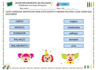 47
2º ANO
VOCÊ CONSEGUE IDENTIFICAR ONDE ESTÁ ESCRITA A MESMA PALAVRA? LIGUE ASSIM QUE
DESCOBRIR
CIRCO
MÁGICO
DOMADOR
PALHAÇO
MALABARISTA
mágico
malabarista
palhaço
domador
circo
 