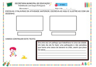 48
2º ANO
ESCOLHA 2 PALAVRAS DA ATIVIDADE ANTERIOR, ESCREVA-AS AQUI E ILUSTRE-AS COM UM
DESENHO.
VAMOS CONTINUAR ESTE TEXTO.
Era uma vez um palhaço que trabalhava no circo da cidade.
Um belo dia ele foi fazer uma palhaçada e não percebeu
que havia uma casca de banana no chão, assim que pisou
na casca________________________________________
________________________________________________
________________________________________________
________________________________________________
 