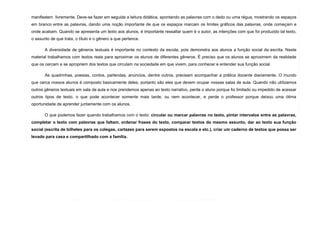 5
manifestem livremente. Deve-se fazer em seguida a leitura didática, apontando as palavras com o dedo ou uma régua, mostrando os espaços
em branco entre as palavras, dando uma noção importante de que os espaços marcam os limites gráficos das palavras, onde começam e
onde acabam. Quando se apresenta um texto aos alunos, é importante ressaltar quem é o autor, as intenções com que foi produzido tal texto,
o assunto de que trata, o título e o gênero a que pertence.
A diversidade de gêneros textuais é importante no contexto da escola, pois demonstra aos alunos a função social da escrita. Neste
material trabalhamos com textos reais para aproximar os alunos de diferentes gêneros. É preciso que os alunos se aproximem da realidade
que os cercam e se apropriem dos textos que circulam na sociedade em que vivem, para conhecer e entender sua função social.
As quadrinhas, poesias, contos, parlendas, anúncios, dentre outros, precisam acompanhar a prática docente diariamente. O mundo
que cerca nossos alunos é composto basicamente deles, portanto são eles que devem ocupar nossas salas de aula. Quando não utilizamos
outros gêneros textuais em sala de aula e nos prendemos apenas ao texto narrativo, perde o aluno porque foi limitado ou impedido de acessar
outros tipos de texto, o que pode acontecer somente mais tarde, ou nem acontecer, e perde o professor porque deixou uma ótima
oportunidade de aprender juntamente com os alunos.
O que podemos fazer quando trabalhamos com o texto: circular ou marcar palavras no texto, pintar intervalos entre as palavras,
completar o texto com palavras que faltam, ordenar frases do texto, comparar textos do mesmo assunto, dar ao texto sua função
social (escrita de bilhetes para os colegas, cartazes para serem expostos na escola e etc.), criar um caderno de textos que possa ser
levado para casa e compartilhado com a família.
 