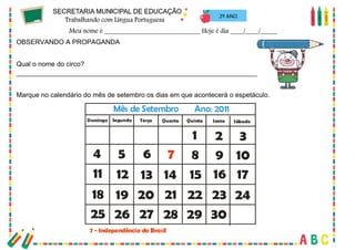 50
2º ANO
OBSERVANDO A PROPAGANDA
Qual o nome do circo?
_________________________________________________________________________________
Marque no calendário do mês de setembro os dias em que acontecerá o espetáculo.
Segunda Terça Quarta Quinta Sexta Sábado
Domingo
1 2 3
4 5 6 7
7 - Independência do Brasil
8 9 10
11 12
19 20 21 22 23 24
25 26 27 28 29 30
13 14 15 16 17
18
Mês de Setembro Ano: 2011
 