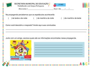 51
2º ANO
Na propaganda percebemos que os espetáculos acontecerão
( ) de tarde e de noite ( ) de manhã e de noite ( ) de manhã e de tarde
Como você descobriu a resposta? Anote aqui suas conclusões.
__________________________________________________________________________________
_________________________________________________________________________________
Junto com um amigo, escreva quais são as informações encontradas nessa propaganda.
________________________________________________
________________________________________________
________________________________________________
________________________________________________
________________________________________________
 