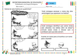 53
DUQUE DE CAXIAS 2011 51
2º ANO
Vamos ler esta história em quadrinhos?
Você consegue escrever o nome dos dois
personagens que aparecem na história?
Você consegue identificar que outros sinais
são utilizados nos balões além de letras?
Circule esses sinais e discuta com o
professor para que eles servem.
http://pindukkinha.blogspot.com/2010/09/bruxinha-eva-furnari.html
Invente um nome para a bruxinha e um nome
para o duende!
 