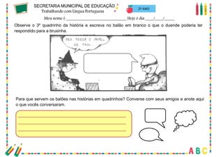 54
2º ANO
Observe o 3º quadrinho da história e escreva no balão em branco o que o duende poderia ter
respondido para a bruxinha.
Para que servem os balões nas histórias em quadrinhos? Converse com seus amigos e anote aqui
o que vocês conversaram.
 