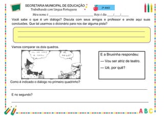 55
2º ANO
Você sabe o que é um diálogo? Discuta com seus amigos e professor e anote aqui suas
conclusões. Que tal usarmos o dicionário para nos dar alguma pista?
Vamos comparar os dois quadros.
E a Bruxinha respondeu:
— Vou ser atriz de teatro.
— Ué, por quê?
Como é indicado o diálogo no primeiro quadrinho?
_______________________________________________________________________________
E no segundo?
_______________________________________________________________________________
 