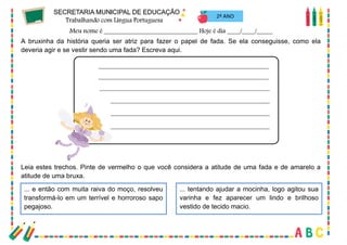 57
2º ANO
A bruxinha da história queria ser atriz para fazer o papel de fada. Se ela conseguisse, como ela
deveria agir e se vestir sendo uma fada? Escreva aqui.
Leia estes trechos. Pinte de vermelho o que você considera a atitude de uma fada e de amarelo a
atitude de uma bruxa.
... e então com muita raiva do moço, resolveu
transformá-lo em um terrível e horroroso sapo
pegajoso.
... tentando ajudar a mocinha, logo agitou sua
varinha e fez aparecer um lindo e brilhoso
vestido de tecido macio.
 