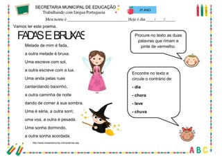 58
2º ANO
Vamos ler este poema.
FA
D
A
SEBR
U
XA
S
Metade de mim é fada,
a outra metade é bruxa.
Uma escreve com sol,
a outra escreve com a lua.
Uma anda pelas ruas
cantarolando baixinho,
a outra caminha de noite
dando de comer à sua sombra.
Uma é séria, a outra sorri;
uma voa, a outra é pesada.
Uma sonha dormindo,
a outra sonha acordada.
http://www.roseanamurray.com/poemas.asp
Procure no texto as duas
palavras que rimam e
pinte de vermelho.
Encontre no texto e
circule o contrário de:
- dia
- chora
- leve
- chuva
 