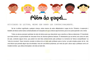6
ATIVIDADES DE LEITURA, MESMO SEM SABER LER CONVENCIONALMENTE.
Se ler é atribuir significado, qualquer criança, antes mesmo de estar alfabetizada é capaz de ler. Portanto, é essencial o
trabalho de leitura sobre textos contextualizados em situações em que a leitura seja funcional, pois só se pode aprender a ler, lendo.
Todos os alunos precisam participar de atos de leitura para que descubram que a escrita e a fala se relacionam. É importante
que todos tenham a oportunidade de manusear livros de diversos gêneros textuais. É interessante que se tenha uma caixa em sala
de aula, contendo alguns livros, que podem ter sido lidos anteriormente pelo professor no momento da “leitura compartilhada” na
“roda de conversa”. Esse momento consiste na leitura de um texto pelo professor para a turma. Ler pelo simples prazer de ler, não
uma leitura que preceda algum tipo de atividade, mas sim uma leitura prazerosa, por meio da qual o aluno veja o professor como um
modelo de leitor, que utiliza entonações e dá vida ao texto lido.
 