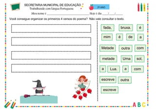 60
2º ANO
Você consegue organizar os primeiros 4 versos do poema? Não vale consultar o texto.
Metade
é de
mim
fada,
a
é
outra
bruxa.
Uma
outra
escreve
com
sol,
a com
escreve
a
Lua.
metade
 