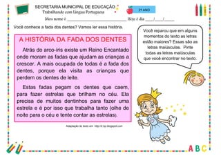 63
2º ANO
Você conhece a fada dos dentes? Vamos ler essa história.
A HISTÓRIA DA FADA DOS DENTES
Atrás do arco-íris existe um Reino Encantado
onde moram as fadas que ajudam as crianças a
crescer. A mais ocupada de todas é a fada dos
dentes, porque ela visita as crianças que
perdem os dentes de leite.
Estas fadas pegam os dentes que caem,
para fazer estrelas que brilham no céu. Ela
precisa de muitos dentinhos para fazer uma
estrela e é por isso que trabalha tanto (olhe de
noite para o céu e tente contar as estrelas).
Adaptação do texto em http://2.bp.blogspot.com
Você reparou que em alguns
momentos do texto as letras
estão maiores? Essas são as
letras maiúsculas. Pinte
todas as letras maiúsculas
que você encontrar no texto.
 