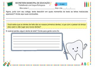 64
2º ANO
Agora, junto com seu colega, tente descobrir em quais momentos do texto as letras maiúsculas
aparecem? Anote aqui suas conclusões.
_________________________________________________________________________________
________________________________________________________________________________
Você sabia que os dentes de leite são os nossos primeiros dentes, e que com o passar do tempo
eles caem e dão lugar aos novos dentes?
E você já perdeu algum dente de leite? Conte para gente como foi.
 