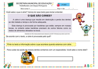 67
2º ANO
Você sabe o que é cárie? Vamos ler esse texto para tentar entender.
O QUE SÃO CÁRIES?
A cárie é uma doença que resulta em destruição e perda dos dentes
se não tratada a tempo e de forma adequada.
Esta doença é provocada por bactérias que estão; sempre em nossas
bocas, no entanto estas bactérias precisam de outros fatores como os
restos de alimentos deixados na boca.
De acordo com o texto, a cárie é provocada pelo quê?
_________________________________________________________________________________
Pinte no texto a informação sobre o que acontece quando estamos com cárie.
Para cuidar da saúde de nossos dentes contamos com um especialista. Você sabe o nome dele?
Adaptado de http://pesquisesemparar.blogspot.com/2011/03/pesquisa-sobre-carie.html
 