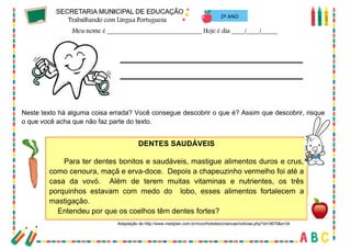 69
2º ANO
Neste texto há alguma coisa errada? Você consegue descobrir o que é? Assim que descobrir, risque
o que você acha que não faz parte do texto.
DENTES SAUDÁVEIS
Para ter dentes bonitos e saudáveis, mastigue alimentos duros e crus,
como cenoura, maçã e erva-doce. Depois a chapeuzinho vermelho foi até a
casa da vovó. Além de terem muitas vitaminas e nutrientes, os três
porquinhos estavam com medo do lobo, esses alimentos fortalecem a
mastigação.
Entendeu por que os coelhos têm dentes fortes?
Adaptação de http://www.medplan.com.br/novo/hotsites/criancas/noticias.php?id=3670&s=34
 