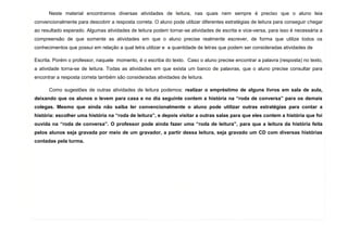 7
Neste material encontramos diversas atividades de leitura, nas quais nem sempre é preciso que o aluno leia
convencionalmente para descobrir a resposta correta. O aluno pode utilizar diferentes estratégias de leitura para conseguir chegar
ao resultado esperado. Algumas atividades de leitura podem tornar-se atividades de escrita e vice-versa, para isso é necessária a
compreensão de que somente as atividades em que o aluno precise realmente escrever, de forma que utilize todos os
conhecimentos que possui em relação a qual letra utilizar e a quantidade de letras que podem ser consideradas atividades de
Escrita. Porém o professor, naquele momento, é o escriba do texto. Caso o aluno precise encontrar a palavra (resposta) no texto,
a atividade torna-se de leitura. Todas as atividades em que exista um banco de palavras, que o aluno precise consultar para
encontrar a resposta correta também são consideradas atividades de leitura.
Como sugestões de outras atividades de leitura podemos: realizar o empréstimo de alguns livros em sala de aula,
deixando que os alunos o levem para casa e no dia seguinte contem a história na “roda de conversa” para os demais
colegas. Mesmo que ainda não saiba ler convencionalmente o aluno pode utilizar outras estratégias para contar a
história: escolher uma história na “roda de leitura”, e depois visitar a outras salas para que eles contem a história que foi
ouvida na “roda de conversa”. O professor pode ainda fazer uma “roda de leitura”, para que a leitura da história feita
pelos alunos seja gravada por meio de um gravador, a partir dessa leitura, seja gravado um CD com diversas histórias
contadas pela turma.
 