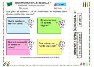 70
2º ANO
Você gosta de adivinhas? Que tal encontrarmos as respostas destas
adivinhas, recortarmos e colarmos?
Qual a estrela que
faz cair o dente?
Como a manicure
e o dentista
brigaram?
Quem vive passando
os dentes no
cabelo?
Qual o dente que
manda nos outros?
o
pente
o
presiDENTE
com
unhas
e
dentes
a
estrela
“caidente”
http://www.medplan.com.br/novo/hotsites/criancas/noticias.php?id=3670&s=34
 