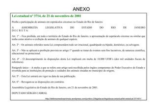 71
Lei estadual nº 3714, de 21 de novembro de 2001
Proíbe a participação de animais em espetáculos circenses no Estado do Rio de Janeiro.
A ASSEMBLÉIA LEGISLATIVA DO ESTADO DO RIO DE JANEIRO
D E C R E T A:
Art. 1º – Fica proibida, em todo o território do Estado do Rio de Janeiro, a apresentação de espetáculo circense ou similar que
tenha como atrativo a exibição de animais de qualquer espécie.
Art. 2º – Os animais referidos nesta Lei compreendem todo ser irracional, quadrúpede ou bípede, doméstico, ou selvagem.
Art. 3º – Não se aplicará a proibição prevista no artigo 1º quando se tratar de eventos sem fins lucrativos, de natureza científica,
educacional ou protecional.
Art. 4º – O descumprimento às disposições desta Lei implicará em multa de 10.000 UFIR’s (dez mil unidades fiscais de
referência).
Parágrafo único – A multa a que se refere este artigo será recolhida pelos órgãos competentes do Poder Executivo do Estado e
revertida para as instituições de proteção e cuidados dos animais situadas no município de origem;
Art. 5º – Esta Lei entrará em vigor na data de sua publicação.
Art. 6º – Revogam-se as disposições em contrário.
Assembléia Legislativa do Estado do Rio de Janeiro, em 21 de novembro de 2001.
DEPUTADO SÉRGIO CABRAL
ANEXO
http://defensoresdosanimais.wordpress.com/juridico-2/legislacao/legislacao-estadual/lei-estadual-371401/
 