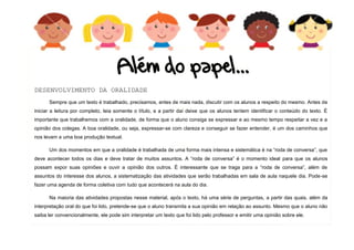 8
DESENVOLVIMENTO DA ORALIDADE
Sempre que um texto é trabalhado, precisamos, antes de mais nada, discutir com os alunos a respeito do mesmo. Antes de
iniciar a leitura por completo, leia somente o título, e a partir daí deixe que os alunos tentem identificar o conteúdo do texto. É
importante que trabalhemos com a oralidade, de forma que o aluno consiga se expressar e ao mesmo tempo respeitar a vez e a
opinião dos colegas. A boa oralidade, ou seja, expressar-se com clareza e conseguir se fazer entender, é um dos caminhos que
nos levam a uma boa produção textual.
Um dos momentos em que a oralidade é trabalhada de uma forma mais intensa e sistemática é na “roda de conversa”, que
deve acontecer todos os dias e deve tratar de muitos assuntos. A “roda de conversa” é o momento ideal para que os alunos
possam expor suas opiniões e ouvir a opinião dos outros. É interessante que se traga para a “roda de conversa”, além de
assuntos do interesse dos alunos, a sistematização das atividades que serão trabalhadas em sala de aula naquele dia. Pode-se
fazer uma agenda de forma coletiva com tudo que acontecerá na aula do dia.
Na maioria das atividades propostas nesse material, após o texto, há uma série de perguntas, a partir das quais, além da
interpretação oral do que foi lido, pretende-se que o aluno transmita a sua opinião em relação ao assunto. Mesmo que o aluno não
saiba ler convencionalmente, ele pode sim interpretar um texto que foi lido pelo professor e emitir uma opinião sobre ele.
 