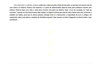 9
Para desenvolver a oralidade, podemos pedir que o aluno reconte o texto de seu jeito, ou que faça um resumo oral de
uma notícia ou história, brinque com palavras, e a partir de determinadas palavras ditas pelo professor inventar uma
história. Pode-se fazer uma roda e cada aluno inventa uma parte da história; fazer a hora da novidade na “roda de
conversa”, quando um dos alunos levará algo (objeto, ou alguma notícia) para sala de aula e falará sobre ele; promover o
trabalho em duplas, para que os alunos possam interagir entre si e desenvolver a capacidade de ouvir o colega e de
argumentar sobre suas ideias a respeito da atividade proposta; fazer pausas no texto indagando os alunos sobre o que
acontecerá.
 