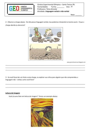 Ginásio Experimental Olímpico – Santa Teresa /RJ
Humanidades Turma: ________ Ano: 7º
Professora: Tânia Almeida
Atividade: Linguagem verbal e não-verbal
Nota: _______
2 – Observe a charge abaixo. Ela não possui linguagem verbal, mas podemos interpretá-la mesmo assim. O que a
charge aborda ou denuncia?
www.gramaticaemuso.blogspot.com
______________________________________________________________________________________________
______________________________________________________________________________________________
______________________________________________________________________________________________
3 – Se você fosse dar um título a esta charge, ou explicar sua crítica para alguém que não compreendeu a
linguagem não – verbal, como você faria?
______________________________________________________________________________________________
______________________________________________________________________________________________
Leitura de Imagem
Você já ouviu falar em leitura de imagem? Temos um exemplo abaixo:
 