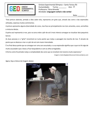 Ginásio Experimental Olímpico – Santa Teresa /RJ
Humanidades Turma: ________ Ano: 7º
Professora: Tânia Almeida
Atividade: Linguagem verbal e não-verbal
Nota: _______
“Esta pintura abstrata, pintada a óleo sobre tela, representa um grito que, através das cores e das expressões
utilizadas, expressa muitos sentimentos.
A pintura apresenta alguma diversidade de cores, mas foca-se principalmente nos tons amarelos, azuis, vermelhos
e misturas destas.
A parte azul representa o mar, pois na zona onde o pôr-do-sol é mais intenso consegue-se visualizar dois pequenos
barcos.
As duas pessoas e o “grito” encontram-se numa ponte que realça a passagem da mancha de mar. É através da
ponte que se observa o mar e o pôr-do-sol com maior intensidade.
É no final dessa ponte que se consegue ver uma cara assustada, e a sua expressão significa que o que viu foi algo de
muito assustador que a levou a ficar boquiaberta e com os olhos arregalados.
A forma como foi pintada realça a complexidade das cores que se envolvem de maneira muito expressiva.”
Imagem e texto:blogdaprofessoraarminda.wordpress.com
Agora, faça a leitura da imagem abaixo:
 