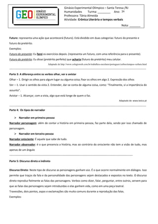 Ginásio Experimental Olímpico – Santa Teresa /RJ
Humanidades
Turma: ________ Ano: 7º
Professora: Tânia Almeida
Atividade: Crônica Literária e tempos verbais
Nota: _______

Futuro: representa uma ação que acontecerá (futuro). Está dividido em duas categorias: futuro do presente e
futuro do pretérito.
Exemplos:
Futuro do presente: Eu farei os exercícios depois. (representa um futuro, com uma referência para o presente).
Futuro do pretérito: Eu disse (pretérito perfeito) que acharia (futuro do pretérito) meu celular.
Adaptado de http://www.colegioweb.com.br/trabalhos-escolares/portugues/verbos/tempos-verbais.html

--------------------------------------------------------------------------------------------------------------------------------------------------------Parte 3: A diferença entre os verbos olhar, ver e avistar
Olhar – 1. Dirigir os olhos para algum lugar ou alguma coisa; fixar os olhos em algo 2. Expressão dos olhos
Ver – 1. Usar o sentido da vista 2. Entender, dar-se conta de alguma coisa, como: “Finalmente, vi a importância do
assunto”.
Avistar – 1. Alcançar, com a vista, algo que está longe de quem o faz.
Adaptado de: www.lexico.pt

--------------------------------------------------------------------------------------------------------------------------------------------------------Parte 4: Os tipos de narrador
 Narrador em primeira pessoa
Narrador personagem: além de contar a história em primeira pessoa, faz parte dela, sendo por isso chamado de
personagem.
 Narrador em terceira pessoa
Narrador onisciente: É aquele que sabe de tudo.
Narrador observador: é o que presencia a história, mas ao contrário do onisciente não tem a visão de tudo, mas
apenas de um ângulo
-----------------------------------------------------------------------------------------------------------------------------------------Parte 5: Discurso direto e indireto
Discurso Direto: Neste tipo de discurso as personagens ganham voz. É o que ocorre normalmente em diálogos. Isso
permite que traços da fala e da personalidade das personagens sejam destacados e expostos no texto. O discurso
direto reproduz fielmente as falas das personagens. Verbos como dizer, falar, perguntar, entre outros, servem para
que as falas das personagens sejam introduzidas e elas ganhem vida, como em uma peça teatral.
Travessões, dois pontos, aspas e exclamações são muito comuns durante a reprodução das falas.
Exemplos:

 