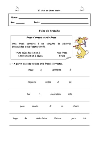 1º Ciclo do Ensino Básico
Nome: ___________________________________________________
Ano: ______ Data: ___________________________________
Ficha de Trabalho
1 – A partir das não-frases cria frases correctas.
maçã A vermelha é
___________________________________________________________
nogueira nozes A dá
___________________________________________________________
fez A marmelada mãe
___________________________________________________________
para escola A ia Joana
___________________________________________________________
longe As andorinhas tinham para ido
___________________________________________________________
Frase Correcta e Não Frase
Uma frase correcta é um conjunto de palavras
organizadas e que fazem sentido.
fruta saúde faz A bem à Não-frase
A fruta faz bem à saúde. Frase
 