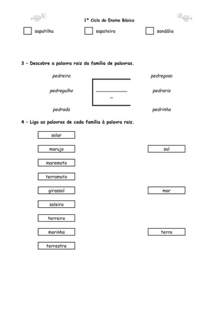 1º Ciclo do Ensino Básico 
sapatilha sapateiro sandália 
3 – Descobre a palavra raiz da família de palavras. 
pedreira pedregoso 
___________ 
pedregulho pedraria 
_ 
pedrada pedrinha 
4 – Liga as palavras de cada família à palavra raiz. 
solar 
marujo sol 
maremoto 
terramoto 
girassol mar 
soleira 
terreiro 
marinha terra 
terrestre 
 