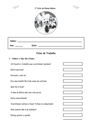 1º Ciclo do Ensino Básico 
Nome: ___________________________________________________ 
Ano: ______ Data: ___________________________________ 
Ficha de Trabalho 
1 – Indica o tipo das frases. 
Já fizeste o trabalho que o professor mandou? 
Está tudo bem! 
Parracho, cala-te! 
Era uma manhã tão linda como de costume. 
Que dia é hoje? 
A mãe da Glória não tem vida social. 
Estou maravilhado! 
O professor esteve a fazer fichas no computador. 
Este soneto não é do Camões? 
Esteja quieto e calado! 
 