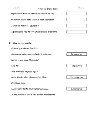 1º Ciclo do Ensino Básico 
O professor Marcelo Rebelo de Sousa é do PSD. 
O Manuel Alegre está contra o José Sócrates? 
Já leste o romance “Equador”? 
A professora Paulina teve uma avaliação excelente. 
2 – Liga correctamente. 
O que é que o Peter Pan fez? 
As sereias viviam nuns rochedos à beira-mar. Informativa 
Nunca vi uma moça tão bonita! 
Cala-te! Imperativa 
Mas que diabo se passa aqui? 
Na aldeia das flores havia muitas flores. Interrogativa 
Está tudo bem! 
O professor farta-se de ralhar connosco. Exclamativa 
A Ana Maria Caetano é uma mulher interessante. 
 