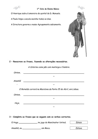 1º Ciclo do Ensino Básico 
O Henrique subiu à amoreira do quintal da D. Manuela. 
A Paula limpa a escola sozinha todos os dias. 
A Directora governa o nosso Agrupamento sabiamente. 
2 – Reescreve as frases, fazendo as alterações necessárias. 
A Catarina come pão com manteiga e fiambre. 
Ontem, _________________________________________________ 
_ 
Amanhã 
, 
_________________________________________________ 
_ 
O Reinaldo correrá na Maratona da Ponte 25 de Abril, em Lisboa. 
Ontem, _________________________________________________ 
_ 
Hoje, _________________________________________________ 
_ 
3 – Completa as frases que se seguem com os verbos correctos. 
O Hugo _______________ no jogo do Manchester United. Estais 
Amanhã, eu _______________ em Meca. Estava 
 