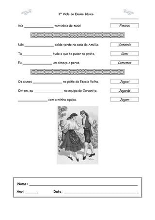 1º Ciclo do Ensino Básico 
Vós _______________ tontinhos de todo! Estarei 
Nós _______________ caldo verde na casa da Amélia. Comerás 
Tu _______________ tudo o que te puser no prato. Comi 
Eu _______________ um almoço e peras. Comemos 
Os alunos _______________ no pátio da Escola Velha. Joguei 
Ontem, eu _______________ na equipa do Carvanito. Jogarás 
_______________ com a minha equipa. Jogam 
Nome: ___________________________________________________ 
Ano: ______ Data: ___________________________________ 
 