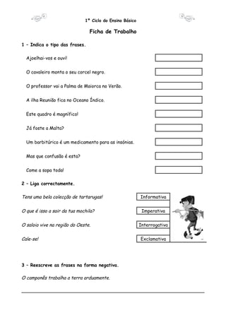 1º Ciclo do Ensino Básico 
Ficha de Trabalho 
1 – Indica o tipo das frases. 
Ajoelhai-vos e ouvi! 
O cavaleiro monta o seu corcel negro. 
O professor vai a Palma de Maiorca no Verão. 
A ilha Reunião fica no Oceano Índico. 
Este quadro é magnífico! 
Já foste a Malta? 
Um barbitúrico é um medicamento para as insónias. 
Mas que confusão é esta? 
Come a sopa toda! 
2 – Liga correctamente. 
Tens uma bela colecção de tartarugas! Informativa 
O que é isso a sair da tua mochila? Imperativa 
O saloio vive na região do Oeste. Interrogativa 
Cale-se! Exclamativa 
3 – Reescreve as frases na forma negativa. 
O camponês trabalha a terra arduamente. 
________________________________________________________________ 
 