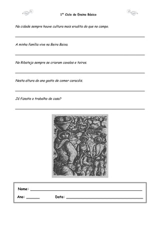 1º Ciclo do Ensino Básico 
Na cidade sempre houve cultura mais erudita do que no campo. 
________________________________________________________________ 
A minha família vive na Beira Baixa. 
________________________________________________________________ 
No Ribatejo sempre se criaram cavalos e toiros. 
________________________________________________________________ 
Nesta altura do ano gosto de comer caracóis. 
________________________________________________________________ 
Já fizeste o trabalho de casa? 
________________________________________________________________ 
Nome: ___________________________________________________ 
Ano: ______ Data: ___________________________________ 
 