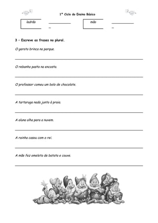 1º Ciclo do Ensino Básico 
ladrão ___________ 
_ 
mão ___________ 
_ 
3 – Escreve as frases no plural. 
O garoto brinca no parque. 
________________________________________________________________ 
O rebanho pasta na encosta. 
________________________________________________________________ 
O professor comeu um bolo de chocolate. 
________________________________________________________________ 
A tartaruga nada junto à praia. 
________________________________________________________________ 
A aluna olha para a nuvem. 
________________________________________________________________ 
A rainha casou com o rei. 
________________________________________________________________ 
A mãe fez omeleta de batata e couve. 
________________________________________________________________ 
 