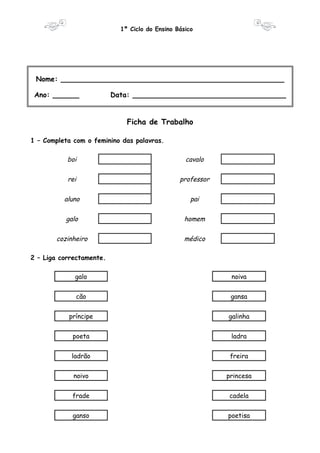 1º Ciclo do Ensino Básico 
Nome: ___________________________________________________ 
Ano: ______ Data: ___________________________________ 
Ficha de Trabalho 
1 – Completa com o feminino das palavras. 
boi cavalo 
rei professor 
aluno pai 
galo homem 
cozinheiro médico 
2 – Liga correctamente. 
galo noiva 
cão gansa 
príncipe galinha 
poeta ladra 
ladrão freira 
noivo princesa 
frade cadela 
ganso poetisa 
 