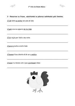 1º Ciclo do Ensino Básico 
3 – Reescreve as frases, substituindo as palavras sublinhadas pelo feminino. 
O cão ladra ao senhor da casa do lado. 
________________________________________________________________ 
O galo vive na capoeira do tio João. 
________________________________________________________________ 
O rei viajou por todo o seu reino. 
________________________________________________________________ 
O porco grunhiu a noite toda. 
________________________________________________________________ 
O homem ficou doente só de ver o médico. 
________________________________________________________________ 
O aluno riu imenso com o que o professor disse. 
________________________________________________________________ 
 