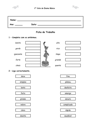 1º Ciclo do Ensino Básico 
Nome: ___________________________________________________ 
Ano: ______ Data: ___________________________________ 
Ficha de Trabalho 
1 – Completa com os antónimos. 
bonito alto 
gordo rico 
ignorante limpo 
forte grande 
cheio quente 
2 – Liga correctamente. 
doce fino 
simples plebeu 
lento desfeito 
feito amargo 
grosso escuro 
nobre complicado 
claro rápido 
doente saudável 
 