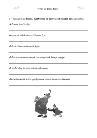 1º Ciclo do Ensino Básico 
3 – Reescreve as frases, substituindo as palavras sublinhadas pelos antónimos. 
A Jessica é muito alta. 
________________________________________________________________ 
Na casa da avó Armindo está muito frio. 
________________________________________________________________ 
O Daniel é um menino muito lento. 
________________________________________________________________ 
O Pateta comeu uma torrada com compota de laranja amarga. 
________________________________________________________________ 
O tio Patinhas é o pato mais rico do mundo. 
________________________________________________________________ 
Os meninos estão a ficar gordos com a comida da cantina da escola. 
________________________________________________________________ 
 