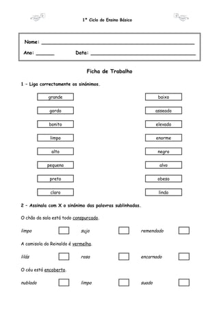 1º Ciclo do Ensino Básico 
Nome: ___________________________________________________ 
Ano: ______ Data: ___________________________________ 
Ficha de Trabalho 
1 – Liga correctamente os sinónimos. 
grande baixo 
gordo asseado 
bonito elevado 
limpo enorme 
alto negro 
pequeno alvo 
preto obeso 
claro lindo 
2 – Assinala com X o sinónimo das palavras sublinhadas. 
O chão da sala está todo conspurcado. 
limpo sujo remendado 
A camisola do Reinaldo é vermelha. 
lilás rosa encarnado 
O céu está encoberto. 
nublado limpo suado 
 