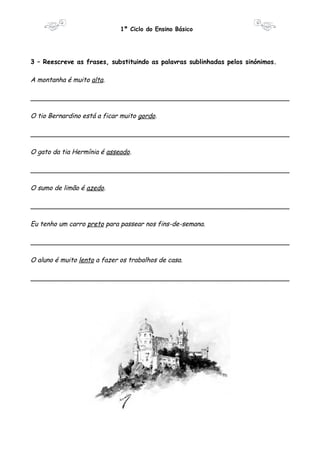 1º Ciclo do Ensino Básico 
3 – Reescreve as frases, substituindo as palavras sublinhadas pelos sinónimos. 
A montanha é muito alta. 
________________________________________________________________ 
O tio Bernardino está a ficar muito gordo. 
________________________________________________________________ 
O gato da tia Hermínia é asseado. 
________________________________________________________________ 
O sumo de limão é azedo. 
________________________________________________________________ 
Eu tenho um carro preto para passear nos fins-de-semana. 
________________________________________________________________ 
O aluno é muito lento a fazer os trabalhos de casa. 
________________________________________________________________ 
 