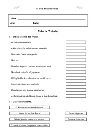 1º Ciclo do Ensino Básico 
Nome: ___________________________________________________ 
Ano: ______ Data: ___________________________________ 
Ficha de Trabalho 
1 – Indica a forma das frases. 
O João comeu um bolo. 
A Hortênsia é a avó da menina Hermínia. 
Nunca vi o Daniel mais gordo! 
Nem eu! 
O senhor Augusto costuma levantar-se tarde. 
Na sala de aula não há japoneses. 
O Virgílio Horácio não vai votar no Sócrates. 
Jamais escalarei uma montanha. 
O professor nem sempre usou barba. 
As funcionárias não têm de limpar o lixo dos outros. 
2 – Liga correctamente. 
O Malato nasceu em Monforte. 
Nunca fui ao País Basco! Forma Negativa 
Não há janelas deste lado da casa. Forma Afirmativa 
O cavalo trota na Companhia das Lezírias. 
 