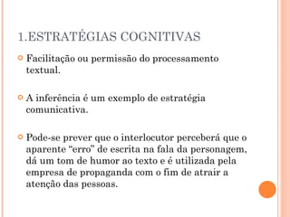 1.ESTRATÉGIAS COGNITIVAS Facilitação ou permissão do processamento textual. A inferência é um exemplo de estratégia comunicativa.  Pode-se prever que o interlocutor perceberá que o aparente “erro” de escrita na fala da personagem, dá um tom de humor ao texto e é utilizada pela empresa de propaganda com o fim de atrair a atenção das pessoas.  