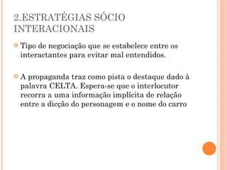 2.ESTRATÉGIAS SÓCIO INTERACIONAIS Tipo de negociação que se estabelece entre os interactantes para evitar mal entendidos. A propaganda traz como pista o destaque dado à palavra CELTA. Espera-se que o interlocutor recorra a uma informação implícita de relação entre a dicção do personagem e o nome do carro 
