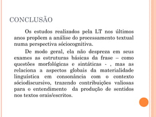 CONCLUSÃO Os estudos realizados pela LT nos últimos anos propõem a análise do processamento textual numa perspectiva sóciocognitiva.  De modo geral, ela não despreza em seus exames as estruturas básicas da frase – como questões morfológicas e sintáticas - , mas as relaciona a aspectos globais da materialidade linguística em consonância com o contexto sóciodiscursivo, trazendo contribuições valiosas para o entendimento  da produção de sentidos nos textos orais/escritos.  
