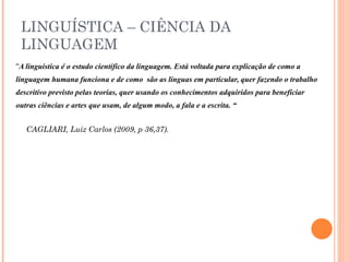 LINGUÍSTICA – CIÊNCIA DA LINGUAGEM “ A linguística é o estudo científico da linguagem. Está voltada para explicação de como a linguagem humana funciona e de como  são as línguas em particular, quer fazendo o trabalho descritivo previsto pelas teorias, quer usando os conhecimentos adquiridos para beneficiar  outras ciências e artes que usam, de algum modo, a fala e a escrita. “ CAGLIARI, Luiz Carlos (2009, p 36,37). 