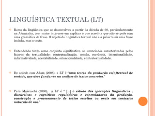 LINGUÍSTICA TEXTUAL (LT) Ramo da lingüística que se desenvolveu a partir da década de 60, particularmente na Alemanha, com maior interesse em explicar o que acredita que não se pode com uma gramática de frase. O objeto da lingüística textual não é a palavra ou uma frase isolada, mas o texto.  Entendendo texto como conjunto significativo de enunciados caracterizados pelos fatores da textualidade: contextualização, coesão, coerência, intencionalidade, informatividade, aceitabilidade, situacionalidade, e intertextualidade.  De acordo com Adam (2008), a LT é “ uma teoria da produção co(n)textual de sentido, que deve fundar-se na análise de textos concretos .”  Para Marcuschi (2008),  a LT é “ [...]  o estudo das operações linguísticas , discursivas e cognitivas reguladoras e controladoras da produção, construção e processamento de textos escritos ou orais em contextos naturais de uso .”  