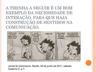 A TIRINHA A SEGUIR É UM BOM EXEMPLO DA NECESSIDADE DE INTERAÇÃO, PARA QUE HAJA CONSTRUÇÃO DE SENTIDOS NA COMUNICAÇÃO. Jornal do Commercio. Recife, 04 de junho de 2011, sábado. Caderno C, p 7.  
