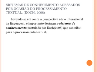 SISTEMAS DE CONHECIMENTO ACESSADOS POR OCASIÃO DO PROCESSAMENTO TEXTUAL. (KOCH, 2008) Levando-se em conta a perspectiva sócio interacional da linguagem, é importante destacar o  sistema de conhecimento  postulado por Koch(2008) que contribui para o processamento textual.  