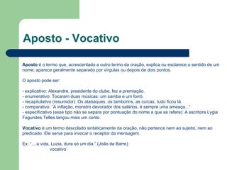 Aposto - Vocativo Aposto  é o termo que, acrescentado a outro termo da oração, explica ou esclarece o sentido de um nome; aparece geralmente separado por vírgulas ou depois de dois pontos.  O aposto pode ser:  - explicativo: Alexandre, presidente do clube, fez a premiação.  - enumerativo: Tocaram duas músicas: um samba e um forró.  - recapitulativo (resumidor): Os atabaques, os tamborins, as cuícas, tudo ficou lá.  - comparativo: “A inflação, monstro devorador dos salários, é sempre uma ameaça...”  - especificativo (esse tipo não se separa por pontuação do nome a que se refere): A escritora Lygia Fagundes Telles lançou mais um conto.  Vocativo  é um termo descolado sintaticamente da oração, não pertence nem ao sujeito, nem ao predicado. Ele serve para invocar o receptor da mensagem.  Ex: “... a vida, Luzia, dura só um dia.” (João de Barro)                        vocativo  