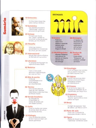 oII
L
G
Ê
ÈI
I
J
n
10 Entrerista
O crítico lnácio Araujo fala
sobre cinema e literatura
19 Sernâ ntie a
Uso pejorativo da palavra
"diferenciada" mostra os
processos de significação
20 5 intaxe
Princípios por trás da
fala "caipira" tambem se
encontra m na fa la de pessoas
letradas, por Sírio Possenti
26 Filosofia
Sufixo tupi mostra a
possibilidade de com preensão
da cultura, por Jean Lauand
31 lnternacional
Woody Allen aponta influência
de Machado em sua carreira
32 Lite ratu ra
As pesquisas de linguagem do
a rgentino Ernesto Sa bato
42 Retorica
Como a ironia pode
aprimora r a argumentação,
por Jose Luiz Fiorin
45 Dito & escrito
A falta de
compatibilidade entre
certas palavras,
por Josue Machado
46 Tecn ica
U ma na rrativa deve ser
capaz de criar e desfazer
expectativas a cada nova frase,
por Braulio Tavares
48 Versão brasileira
As traduçoes de
O Apanhador no
Campo de Centeio, por
John Robert Schmitz
51 Estilo
O que os insultos com nornes
de animais dizem da cultura,
por Deonísio da Silva
52 Filolog ia
Como as diferentes ediçÕes
de Dom Casrnurro lidam com
deslizes gramaticais
3
,z,
-t
F
!!
ut
ÈÉ
54 Etimologia
Como as línguas criam sentidos
pa ra as pa lavras im portadas,
por Mario Eduardo Viaro
58 Log icas
Eventos internacionais pÕem
a prova o ensino de línguas
estrangeiras no Brasil,
por Aldo Bizzocchi
60 Cinema
O uso do humor negro e do
nonsense em Reflexoes de um
Liquidificador, por Sergio Rizzo
62 Prateleira
to Rein o da PontuaÇão
"encena" guerra entre os sinais
gráficos da língua
Berço
A origem da expressão " f alar
de cadeira", por Marcio Cotrim
Plano de aula
Como usar o conteudo da
revista para estudar o idioma
Fig u ra
Patativa do Assa re nos traços
"repentistas" de Marcílio Godoi
64
65
66
DESTAQUES
16 Ensino
Polêmica
sobre livro
didático reacende
debate sobre
o estudo da
língua no Brasil
22 Multilinguismo
ldiomas indígenas
com poucos ou
apenas um falante
correm risco
28 Dicionário
A riqueza dos
dicionários de
sinônimos e
antônimos é
útil na hora
de escrever
36 Técnica de
escrita
Como evitar
"bloqueios" ao
começar a redigir
um textode extinção
/irt)
;tüi,viutiitr*A
't 'r?1
allt F"re
 