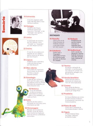 oTI
L
G
EI
I
-
UI
10 Entrevista
O escritor angolano valter
hugo mãe fala sobre a nova
literatura lusofona
1 8 Filolog ia
Tendência das líng uas
românicas mostra que
rotacismo ("frechada" e não
"flechada") não significa
atraso linguístico
20 Lexico
A capacidade do brasileiro
de criar coletivos, como
"livraiada" ou "roupaiada"
por Joh n Robert Sch m itz
22 Ensino
O caso de concordância em
episod io do livro d idático
ganha contornos de fábula,
por Sírio Possenti
30 Logicas
Problemas que a gramática
tradicional precisa rever,
por Aldo Bizzocchi
34 Obra aberta
Uma análise em hipertexto
de um ensaio do escritor e
jornalista uruguaio
Eduardo Galeano
36 Etimologia
A ideia de que conhecer o
etimo permite saber a grafia
das palavras conta so metade
da historia da ortografia,por
Mario Eduardo Viaro
40 Retorica
O uso da hiperbole
no discurso amplia a
intensidade do sentido
dado a uma realidade, por
Jose Luiz Fiorin
48 Estilo
DeonÍsio da Silva avalia o
português em concursos como
o do exame da OAB
Personagem
Morador dotorplexo do
Alemão, Íìo Rio de Janeiro,
tenta transformar favela por
meio de estÍmulo a biblioteca
comunitária
ï't

52 Tecn ica
Ao passar a sensação de
desordem, a narrativa pode
nos colocar em contato com
pensamentos selvagens, por
B ra u lio Tava res
Versão brasileira
Gabriel Perisse analisa a
expressão do tradutor por
meio de notas explicativas
Cinema
Nova versão de Bravura
lndomita atualiza o romance
original, por Sergio Rizzo
62 Prateleira
De Glauco Mattoso aos contos
de Hans Christian Andersen,
os lançamentos marcantes nas
livrarias brasileiras
64 Plano de aula
Como usar o conteudo da
revista para estudar o idioma
66 Fig u ra
O Padre Antonio Vieira
nos traços "retóricos"
de Marcilio Godoi
DESTAQUES
14 Filosofia
Obras como as de
Sergio Buarque de
Holanda mostram
o país pela sintaxe,
por Jean Lauand
24 Cadadania
Como usar a
linguagem
adequada na hora
de reclamar pode
garantir os direitos
42 Redação
Professores de
escrita criativa
ensinam os
segredos para
criar bons textos
56 Audiovisual
Com a ajuda da
literatura, Stanley
Kubrick construiu
uma das carreiras
mais criativas do
cinemado cidadão
50
 